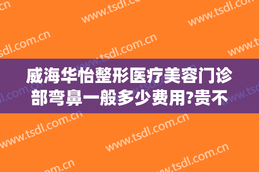 威海华怡整形医疗美容门诊部弯鼻一般多少费用?贵不贵?(威海华怡美容整形医院)