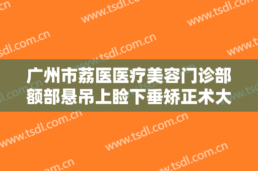 广州市荔医医疗美容门诊部额部悬吊上睑下垂矫正术大楷需要多少费用?有哪些优势?