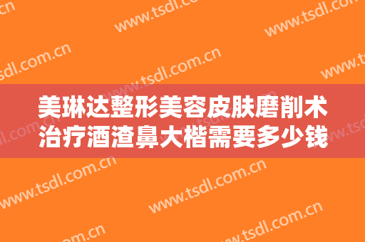 美琳达整形美容皮肤磨削术治疗酒渣鼻大楷需要多少钱?多长时间恢复?