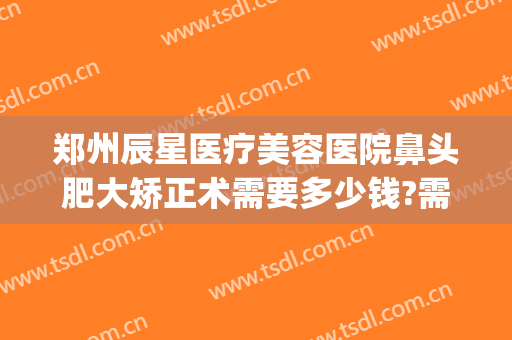 郑州辰星医疗美容医院鼻头肥大矫正术需要多少钱?需要多久恢复?(郑州辰星整形医院好吗)