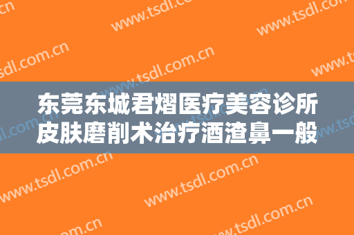 东莞东城君熠医疗美容诊所皮肤磨削术治疗酒渣鼻一般多少费用?怎么样?