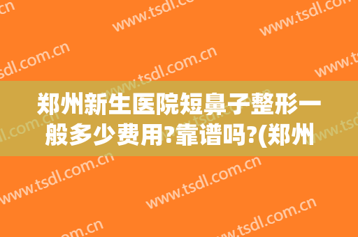 郑州新生医院短鼻子整形一般多少费用?靠谱吗?(郑州新生医院整形怎样)