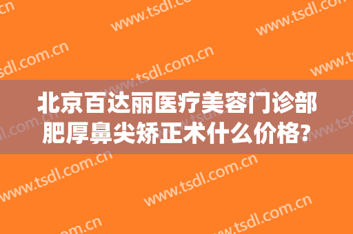 北京百达丽医疗美容门诊部肥厚鼻尖矫正术什么价格?可靠吗?(百达丽医疗美容整形)
