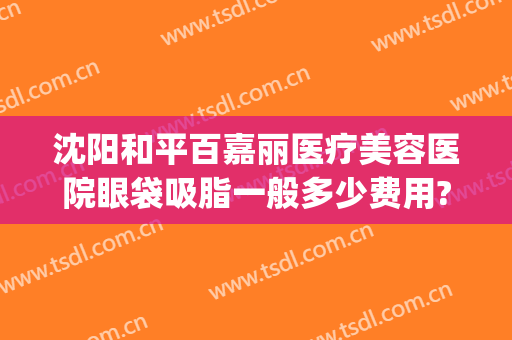 沈阳和平百嘉丽医疗美容医院眼袋吸脂一般多少费用?好不好?(沈阳玛丽嘉专业祛眼袋怎么样)
