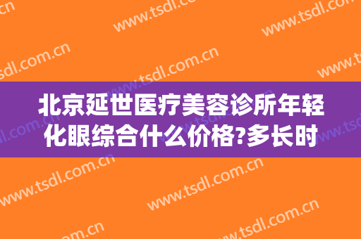 北京延世医疗美容诊所年轻化眼综合什么价格?多长时间恢复?(北京延世医疗美容医院)