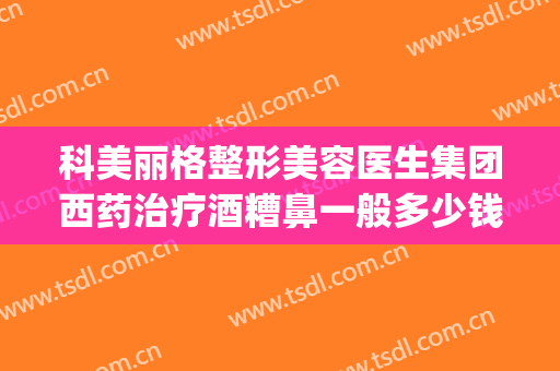 科美丽格整形美容医生集团西药治疗酒糟鼻一般多少钱?有哪些优势?(酒糟鼻做什么医美)