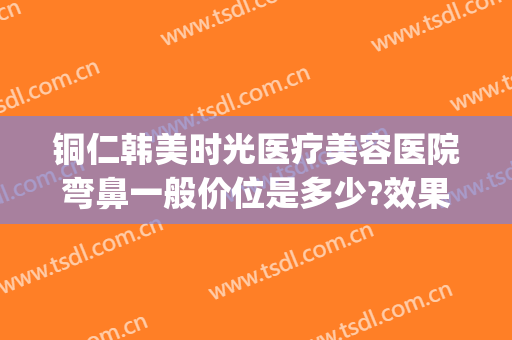 铜仁韩美时光医疗美容医院弯鼻一般价位是多少?效果怎么样?(韩美整形美容医院口碑怎么样)