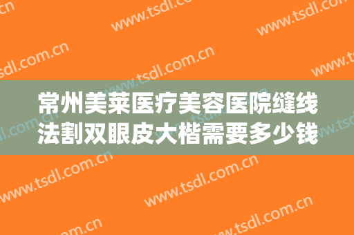 常州美莱医疗美容医院缝线法割双眼皮大楷需要多少钱?贵不贵?(常州哪个医院割双眼皮)