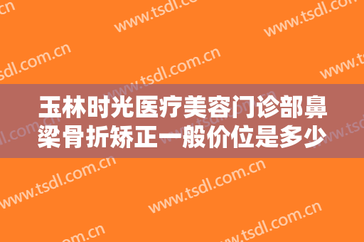 玉林时光医疗美容门诊部鼻梁骨折矫正一般价位是多少费用?贵不贵?