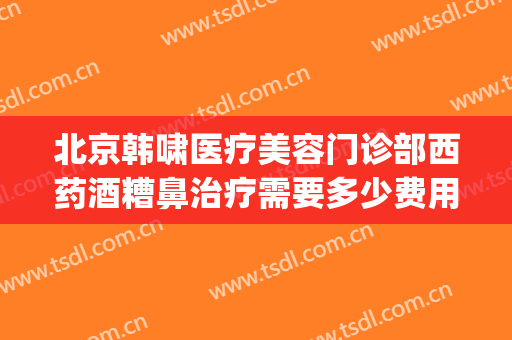 北京韩啸医疗美容门诊部西药酒糟鼻治疗需要多少费用?靠谱吗?(酒糟鼻 医美)