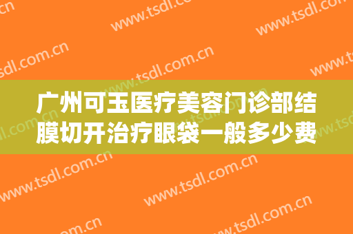 广州可玉医疗美容门诊部结膜切开治疗眼袋一般多少费用?怎么样?(广州眼袋手术医院)