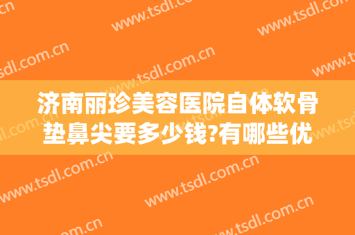 济南丽珍美容医院自体软骨垫鼻尖要多少钱?有哪些优势?(自体软骨垫鼻梁多少钱)