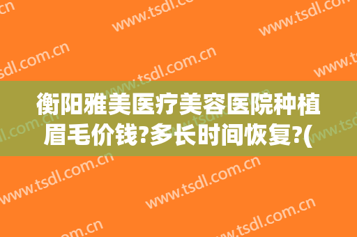 衡阳雅美医疗美容医院种植眉毛价钱?多长时间恢复?(衡阳哪里做眉毛最好)