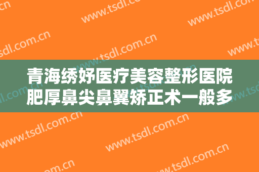 青海绣妤医疗美容整形医院肥厚鼻尖鼻翼矫正术一般多少费用?效果怎么样?