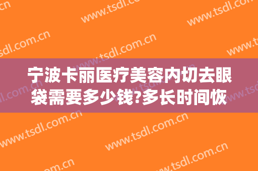 宁波卡丽医疗美容内切去眼袋需要多少钱?多长时间恢复?(宁波消除眼袋手术多少钱)