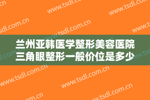 兰州亚韩医学整形美容医院三角眼整形一般价位是多少费用?有哪些优势?