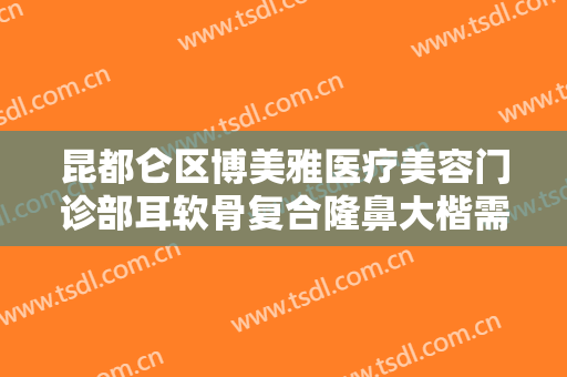 昆都仑区博美雅医疗美容门诊部耳软骨复合隆鼻大楷需要多少钱?效果怎么样?