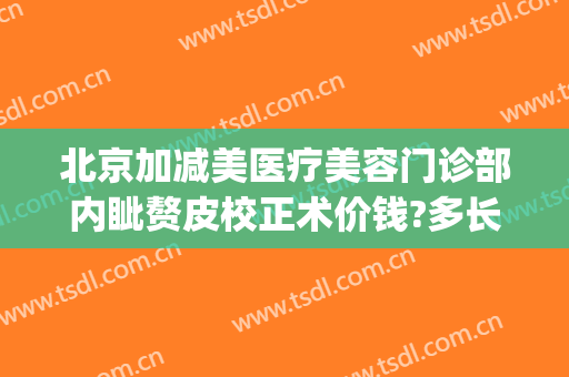 北京加减美医疗美容门诊部内眦赘皮校正术价钱?多长时间恢复?(内眦赘皮矫正术价格)