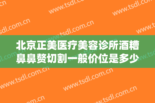 北京正美医疗美容诊所酒糟鼻鼻赘切割一般价位是多少?效果怎么样?(酒糟鼻可以医美吗)