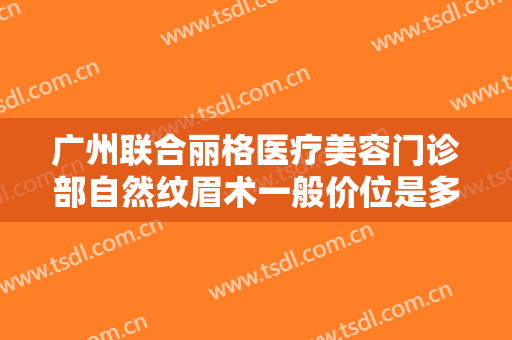广州联合丽格医疗美容门诊部自然纹眉术一般价位是多少?需要多久恢复?
