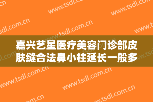 嘉兴艺星医疗美容门诊部皮肤缝合法鼻小柱延长一般多少费用?靠谱吗?