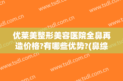优莱美整形美容医院全鼻再造价格?有哪些优势?(鼻综合整形大概价钱)
