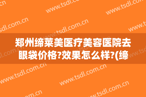 郑州缔莱美医疗美容医院去眼袋价格?效果怎么样?(缔妍国际医疗美容祛眼袋好吗)