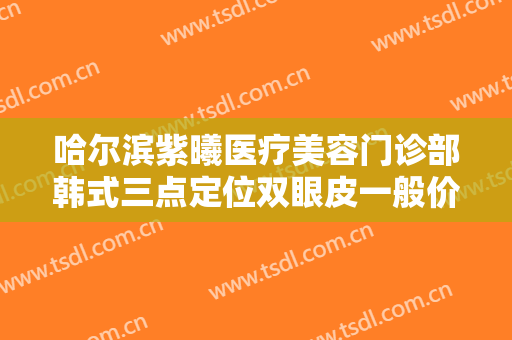 哈尔滨紫曦医疗美容门诊部韩式三点定位双眼皮一般价位是多少钱?靠谱吗?