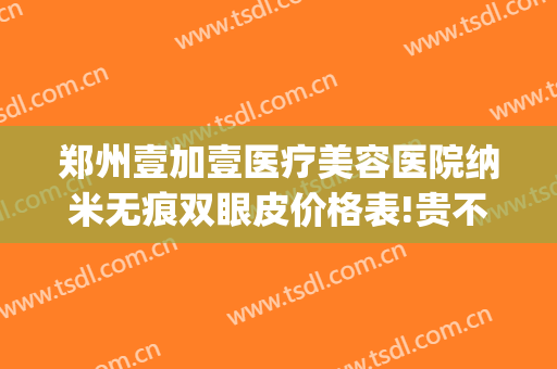 郑州壹加壹医疗美容医院纳米无痕双眼皮价格表!贵不贵?(武汉壹加医疗美容医院双眼皮)