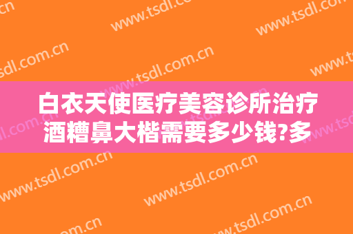 白衣天使医疗美容诊所治疗酒糟鼻大楷需要多少钱?多长时间恢复?