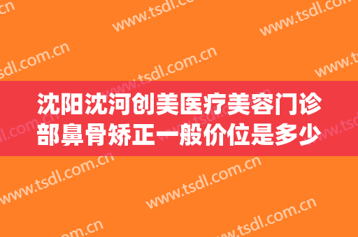 沈阳沈河创美医疗美容门诊部鼻骨矫正一般价位是多少?靠谱吗?(沈阳哪个医生整鼻子整的好)