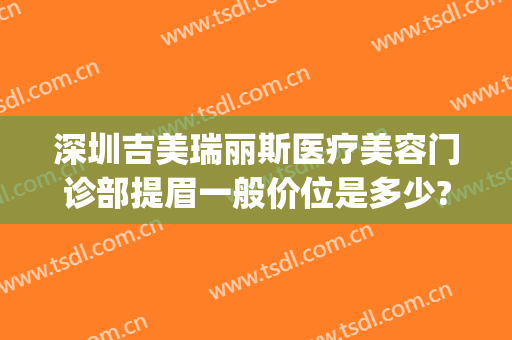 深圳吉美瑞丽斯医疗美容门诊部提眉一般价位是多少?需要多久恢复?(深圳吉美瑞丽斯医疗美容机构)