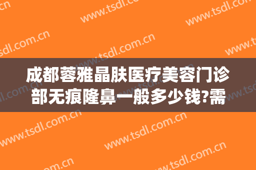 成都蓉雅晶肤医疗美容门诊部无痕隆鼻一般多少钱?需要多久恢复?(成都莱雅医疗美容)