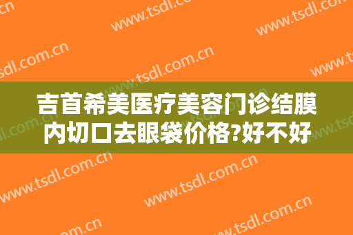 吉首希美医疗美容门诊结膜内切口去眼袋价格?好不好?