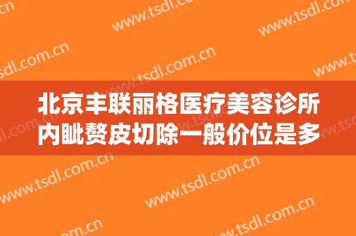北京丰联丽格医疗美容诊所内眦赘皮切除一般价位是多少钱?靠谱吗?(北京丰联丽格医疗美容诊所怎么样)