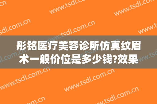 彤铭医疗美容诊所仿真纹眉术一般价位是多少钱?效果怎么样?(彤铭整形医院)