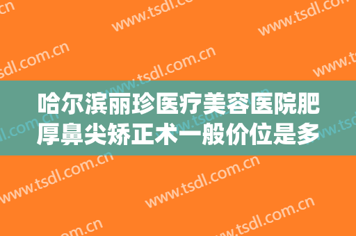 哈尔滨丽珍医疗美容医院肥厚鼻尖矫正术一般价位是多少钱?贵不贵?(丽珍整形医院)