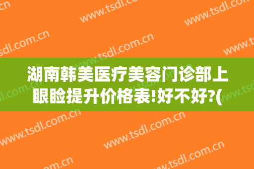 湖南韩美医疗美容门诊部上眼睑提升价格表!好不好?(湖南韩影医美整形)