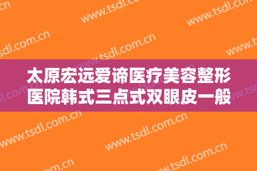 太原宏远爱谛医疗美容整形医院韩式三点式双眼皮一般多少费用?可靠吗?