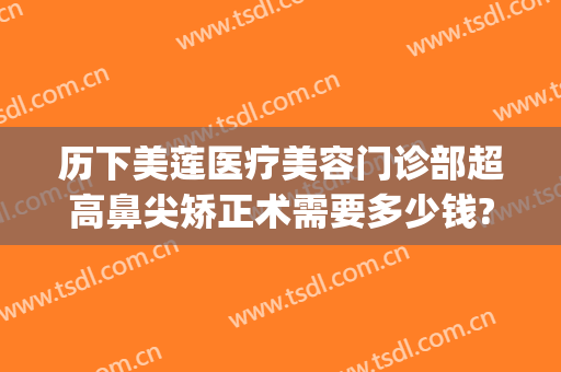 历下美莲医疗美容门诊部超高鼻尖矫正术需要多少钱?贵不贵?(历下美莲整形医院怎么样)