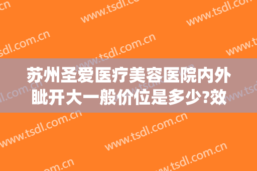 苏州圣爱医疗美容医院内外眦开大一般价位是多少?效果怎么样?(苏州圣爱医院美容医院)