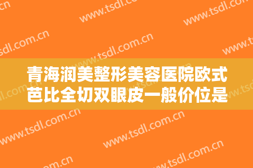 青海润美整形美容医院欧式芭比全切双眼皮一般价位是多少钱?贵不贵?