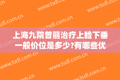上海九院曾丽治疗上睑下垂一般价位是多少?有哪些优势?(上海第九院上眼皮下垂)