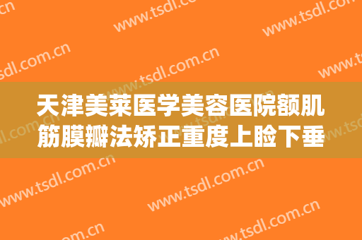 天津美莱医学美容医院额肌筋膜瓣法矫正重度上睑下垂价钱?怎么样?(上睑提肌矫正多少钱)
