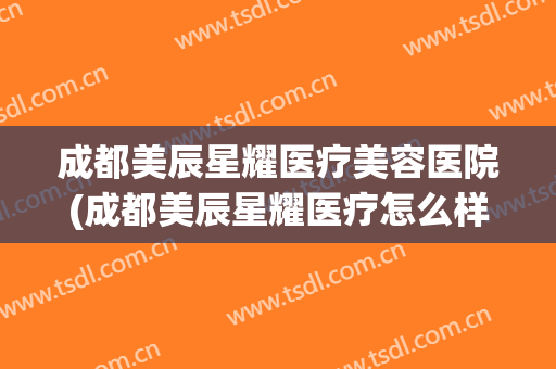 成都美辰星耀医疗美容医院(成都美辰星耀医疗怎么样啊)
