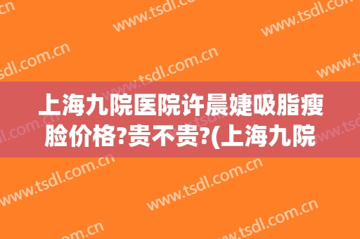 上海九院医院许晨婕吸脂瘦脸价格?贵不贵?(上海九院面部吸脂医生)