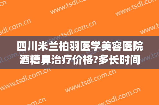 四川米兰柏羽医学美容医院酒糟鼻治疗价格?多长时间恢复?(大话西游服务器维护多长时间)