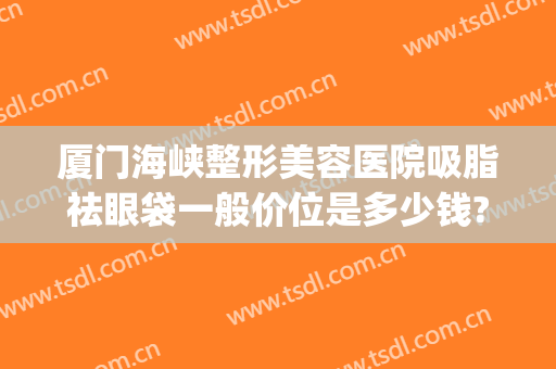 厦门海峡整形美容医院吸脂祛眼袋一般价位是多少钱?多长时间恢复?(厦门割眼袋去哪里好)