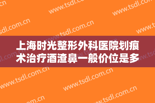 上海时光整形外科医院划痕术治疗酒渣鼻一般价位是多少?有哪些优势?