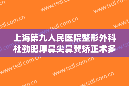 上海第九人民医院整形外科杜勤肥厚鼻尖鼻翼矫正术多少钱?贵不贵?(上海九院隆鼻整形价格)